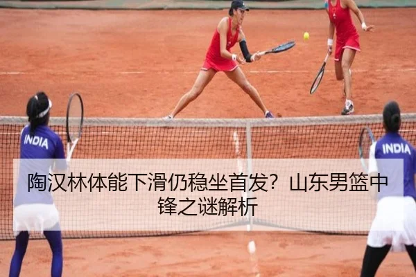 陶汉林体能下滑仍稳坐首发？山东男篮中锋之谜解析